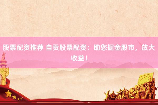 股票配资推荐 自贡股票配资：助您掘金股市，放大收益！