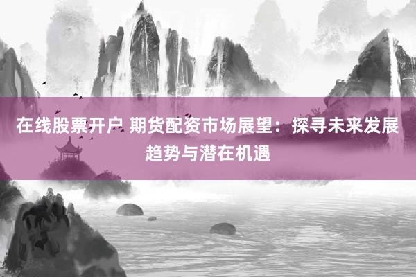 在线股票开户 期货配资市场展望：探寻未来发展趋势与潜在机遇