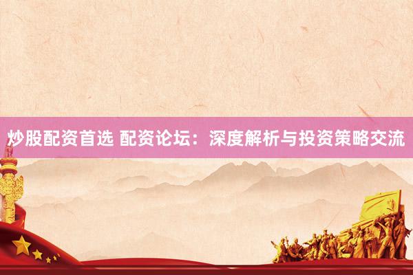 炒股配资首选 配资论坛：深度解析与投资策略交流