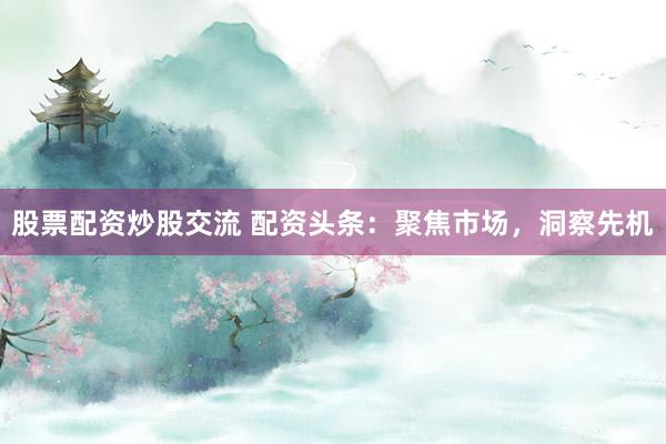 股票配资炒股交流 配资头条：聚焦市场，洞察先机