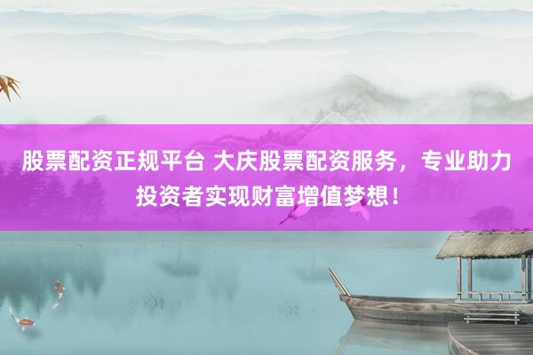 股票配资正规平台 大庆股票配资服务，专业助力投资者实现财富增值梦想！