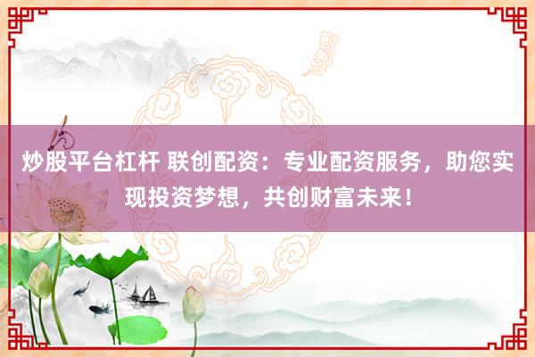 炒股平台杠杆 联创配资：专业配资服务，助您实现投资梦想，共创财富未来！