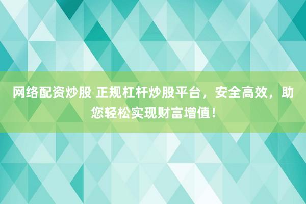 网络配资炒股 正规杠杆炒股平台，安全高效，助您轻松实现财富增值！