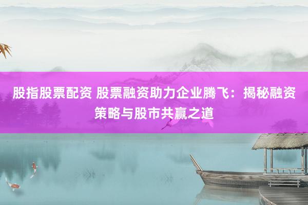 股指股票配资 股票融资助力企业腾飞：揭秘融资策略与股市共赢之道