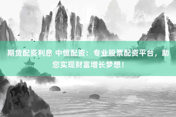 期货配资利息 中恒配资：专业股票配资平台，助您实现财富增长梦想！