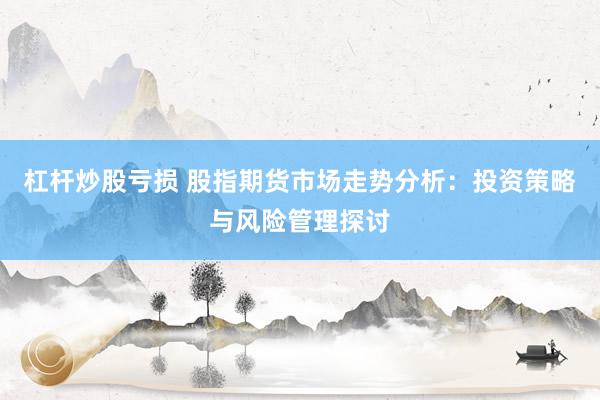 杠杆炒股亏损 股指期货市场走势分析：投资策略与风险管理探讨