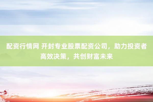 配资行情网 开封专业股票配资公司，助力投资者高效决策，共创财富未来