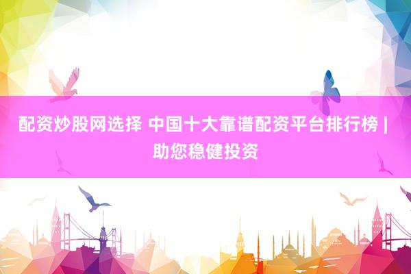 配资炒股网选择 中国十大靠谱配资平台排行榜 | 助您稳健投资