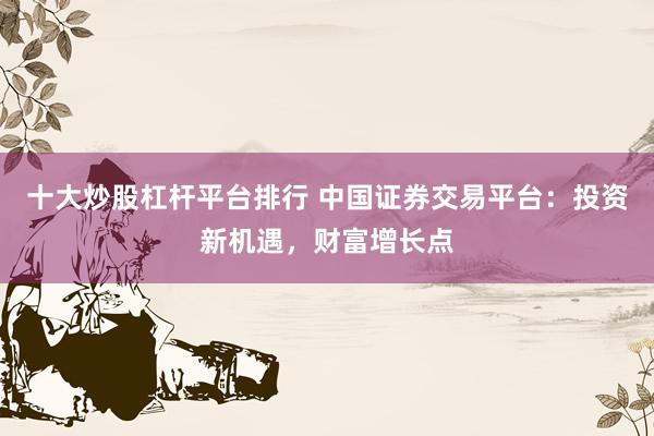 十大炒股杠杆平台排行 中国证券交易平台：投资新机遇，财富增长点