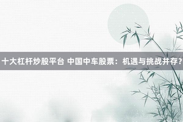 十大杠杆炒股平台 中国中车股票：机遇与挑战并存？