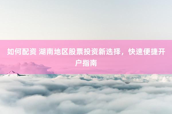 如何配资 湖南地区股票投资新选择，快速便捷开户指南