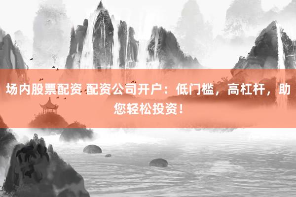 场内股票配资 配资公司开户：低门槛，高杠杆，助您轻松投资！