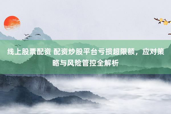 线上股票配资 配资炒股平台亏损超限额，应对策略与风险管控全解析