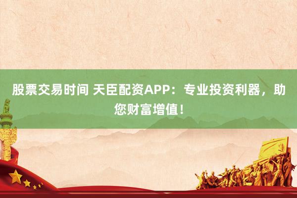 股票交易时间 天臣配资APP：专业投资利器，助您财富增值！
