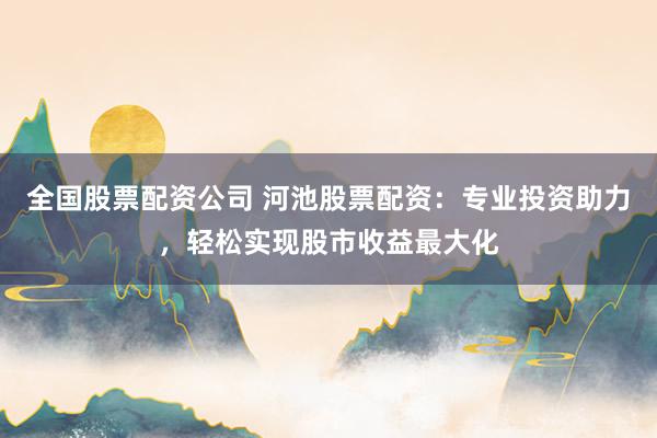 全国股票配资公司 河池股票配资：专业投资助力，轻松实现股市收益最大化