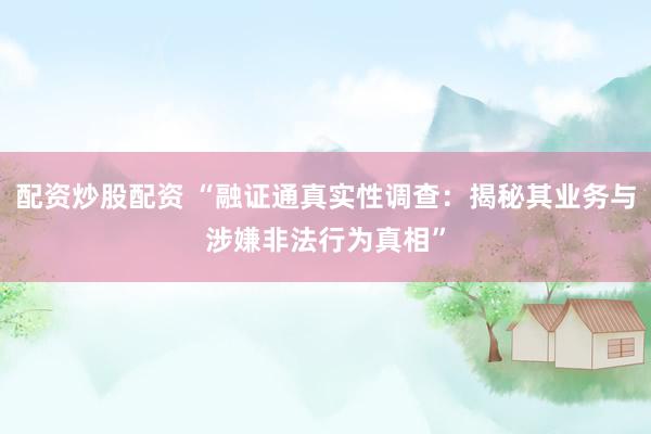 配资炒股配资 “融证通真实性调查：揭秘其业务与涉嫌非法行为真相”