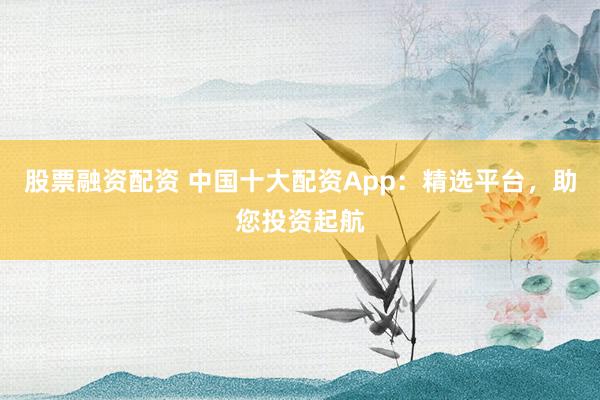股票融资配资 中国十大配资App：精选平台，助您投资起航