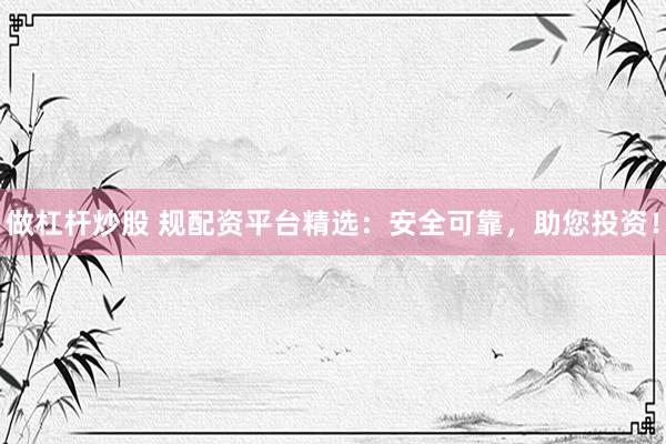 做杠杆炒股 规配资平台精选:安全可靠,助您投资!