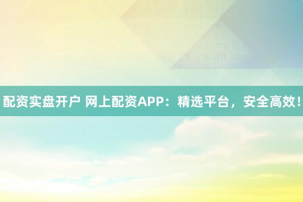 配资实盘开户 网上配资APP：精选平台，安全高效！