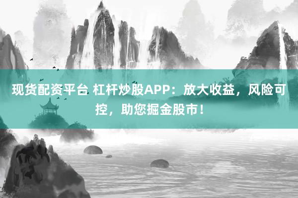 现货配资平台 杠杆炒股APP：放大收益，风险可控，助您掘金股市！