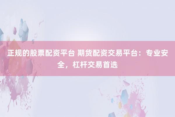 正规的股票配资平台 期货配资交易平台：专业安全，杠杆交易首选