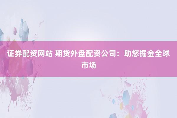 证券配资网站 期货外盘配资公司：助您掘金全球市场