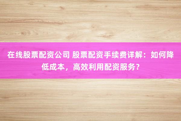 在线股票配资公司 股票配资手续费详解:如何降低成本,高效利用配资服务?