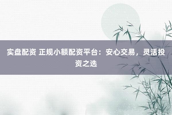 实盘配资 正规小额配资平台：安心交易，灵活投资之选