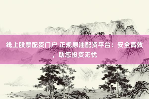 线上股票配资门户 正规原油配资平台：安全高效，助您投资无忧