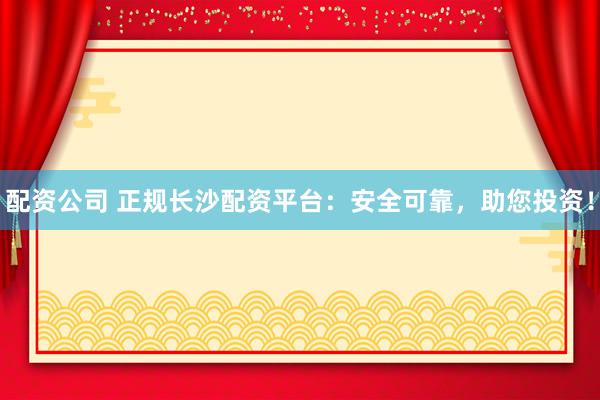 配资公司 正规长沙配资平台：安全可靠，助您投资！