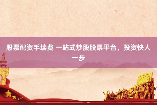 股票配资手续费 一站式炒股股票平台，投资快人一步