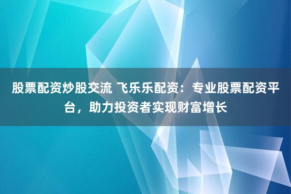 股票配资炒股交流 飞乐乐配资：专业股票配资平台，助力投资者实现财富增长
