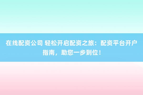在线配资公司 轻松开启配资之旅：配资平台开户指南，助您一步到位！
