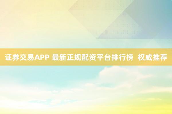 证券交易APP 最新正规配资平台排行榜  权威推荐