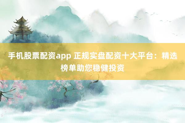 手机股票配资app 正规实盘配资十大平台：精选榜单助您稳健投资