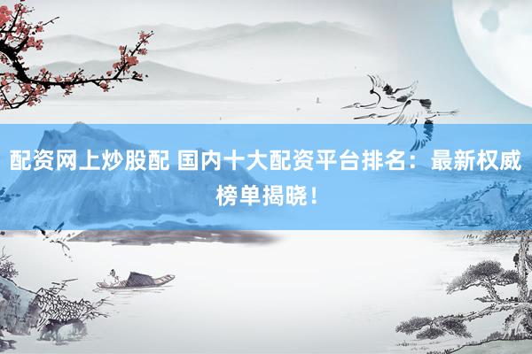 配资网上炒股配 国内十大配资平台排名：最新权威榜单揭晓！