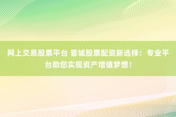 网上交易股票平台 晋城股票配资新选择：专业平台助您实现资产增值梦想！
