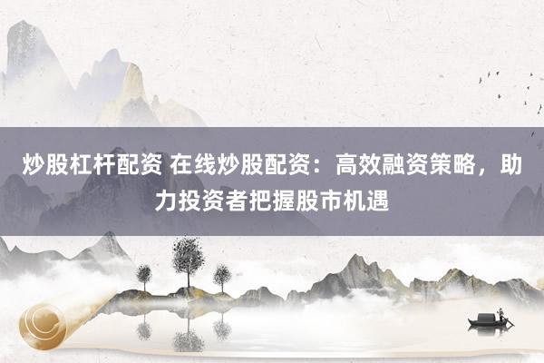 炒股杠杆配资 在线炒股配资：高效融资策略，助力投资者把握股市机遇
