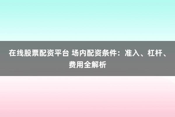 在线股票配资平台 场内配资条件：准入、杠杆、费用全解析