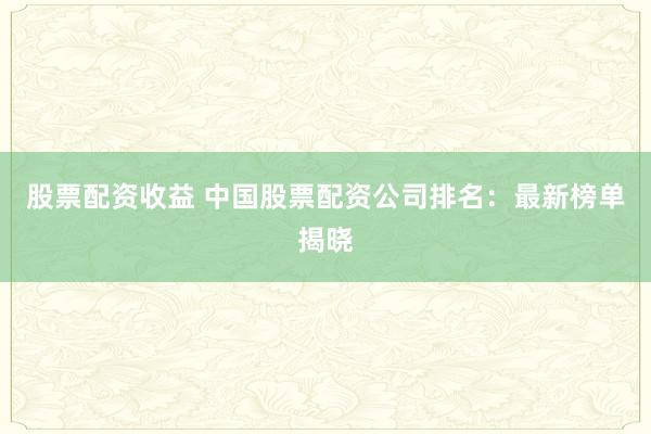 股票配资收益 中国股票配资公司排名：最新榜单揭晓