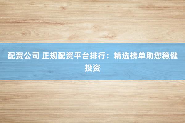 配资公司 正规配资平台排行：精选榜单助您稳健投资