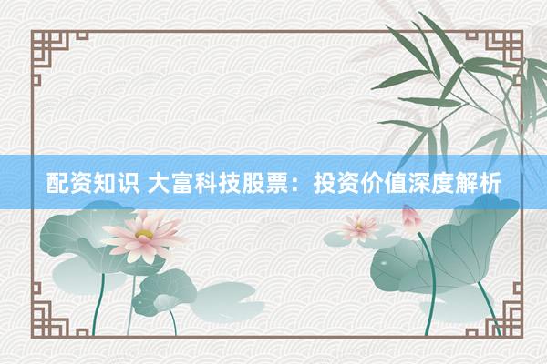 配资知识 大富科技股票：投资价值深度解析