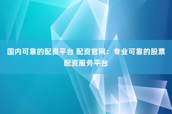 国内可靠的配资平台 配资官网：专业可靠的股票配资服务平台