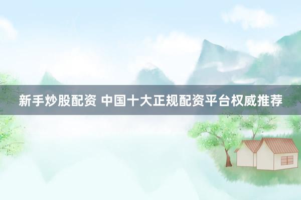 新手炒股配资 中国十大正规配资平台权威推荐