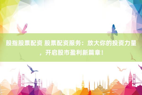 股指股票配资 股票配资服务：放大你的投资力量，开启股市盈利新篇章！