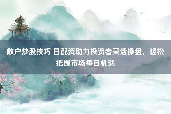 散户炒股技巧 日配资助力投资者灵活操盘，轻松把握市场每日机遇