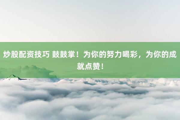 炒股配资技巧 鼓鼓掌！为你的努力喝彩，为你的成就点赞！