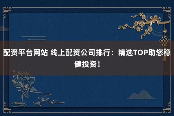 配资平台网站 线上配资公司排行：精选TOP助您稳健投资！