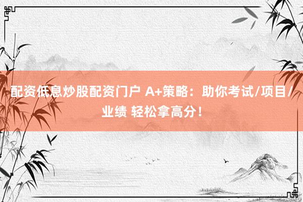配资低息炒股配资门户 A+策略：助你考试/项目/业绩 轻松拿高分！