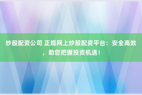 炒股配资公司 正规网上炒股配资平台：安全高效，助您把握投资机遇！